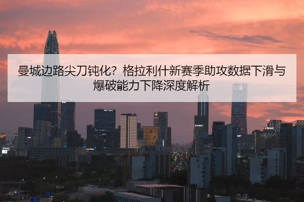 曼城边路尖刀钝化？格拉利什新赛季助攻数据下滑与爆破能力下降深度解析