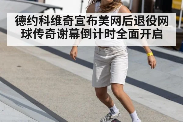 德约科维奇宣布美网后退役网球传奇谢幕倒计时全面开启