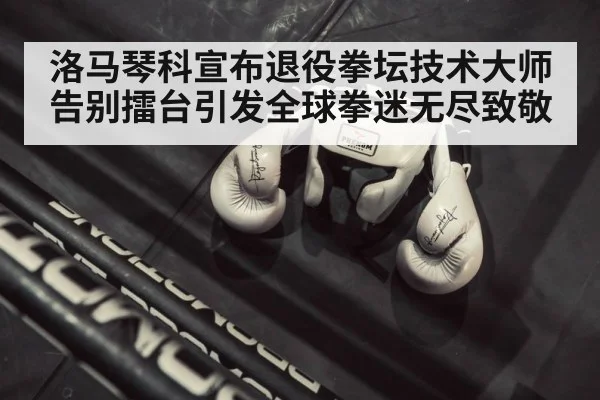 洛马琴科宣布退役拳坛技术大师告别擂台引发全球拳迷无尽致敬